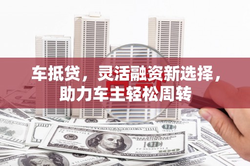 邵阳县车抵贷，灵活融资新选择，助力车主轻松周转